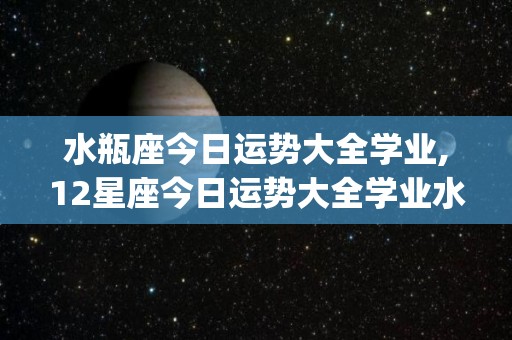 水瓶座今日运势大全学业,12星座今日运势大全学业水瓶座今日运势★★★今日运势[需手动填充]