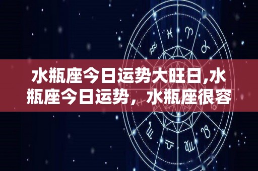 水瓶座今日运势大旺日,水瓶座今日运势，水瓶座很容易得到别人的赏识