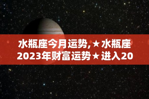 水瓶座今月运势,★水瓶座2023年财富运势★进入2023年事业运势