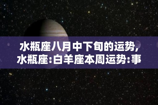 水瓶座八月中下旬的运势,水瓶座:白羊座本周运势:事业方面你需要调整自己的心态