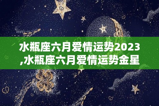 水瓶座六月爱情运势2023,水瓶座六月爱情运势金星在双鱼座六月爱情运势