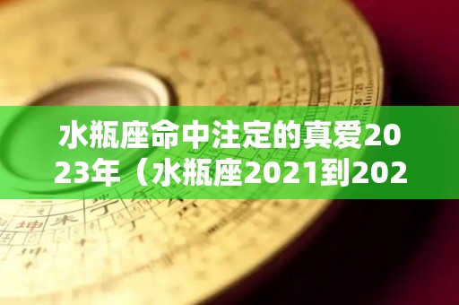 水瓶座命中注定的真爱2023年（水瓶座2021到2023）