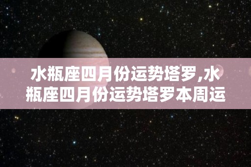 水瓶座四月份运势塔罗,水瓶座四月份运势塔罗本周运势塔罗本周运势总体表现比较一般