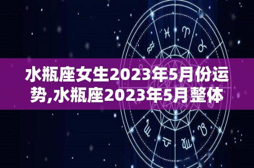 水瓶座女生2023年5月份运势,水瓶座2023年5月整体运势，事业学业两不误