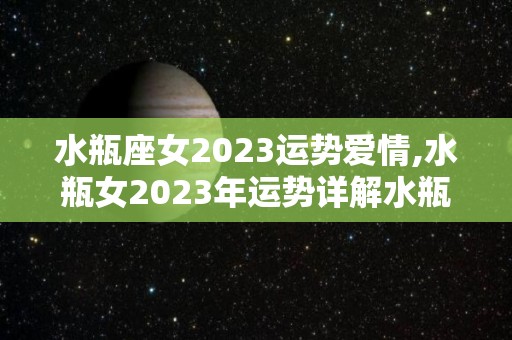 水瓶座女2023运势爱情,水瓶女2023年运势详解水瓶女2023年财运指数