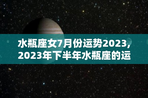 水瓶座女7月份运势2023,2023年下半年水瓶座的运势好不好下半年爱情运势好不好