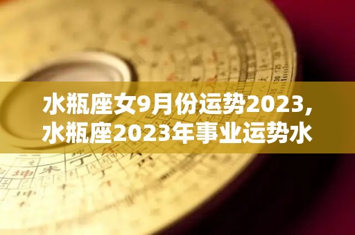 水瓶座女9月份运势2023,水瓶座2023年事业运势水瓶座在事业上的付出将会有所收获