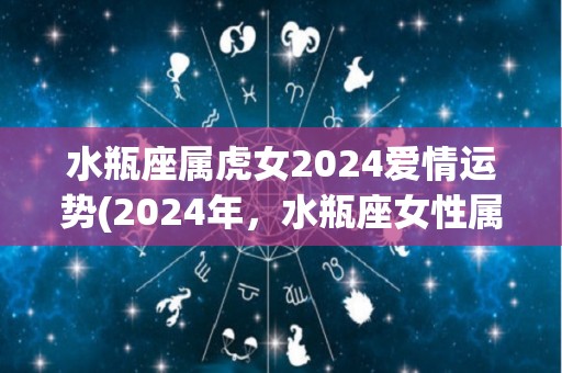 水瓶座属虎女2024爱情运势(2024年，水瓶座女性属虎的爱情运势如何？)