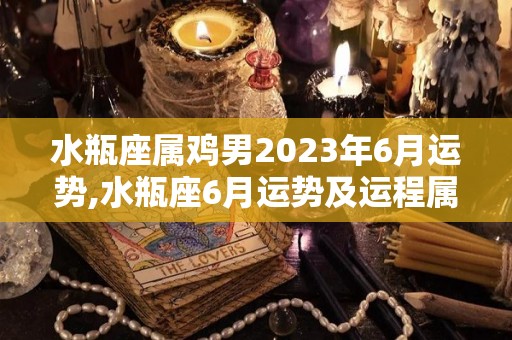 水瓶座属鸡男2023年6月运势,水瓶座6月运势及运程属鸡男生2023年6月财运的全部内容