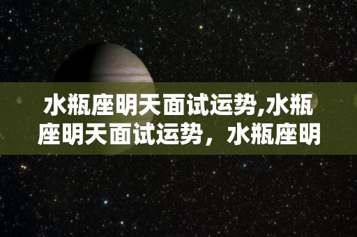 水瓶座明天面试运势,水瓶座明天面试运势，水瓶座明天的面试运势，狮子座完美