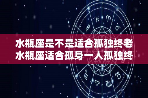 水瓶座是不是适合孤独终老水瓶座适合孤身一人孤独终老么（水瓶座适合单身吗）