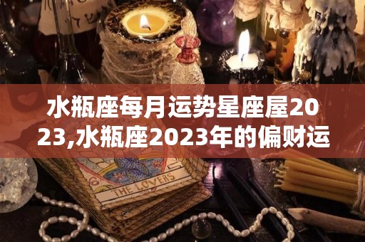 水瓶座每月运势星座屋2023,水瓶座2023年的偏财运势到底如何