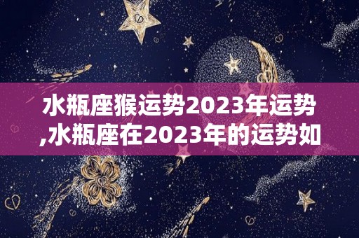 水瓶座猴运势2023年运势,水瓶座在2023年的运势如何？