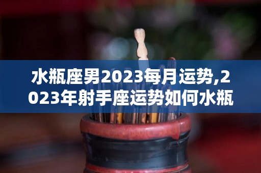 水瓶座男2023每月运势,2023年射手座运势如何水瓶座2023年运势如何