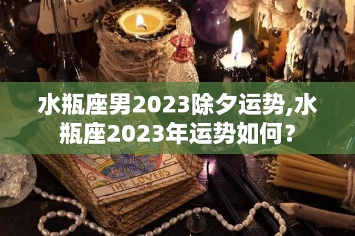 水瓶座男2023除夕运势,水瓶座2023年运势如何？