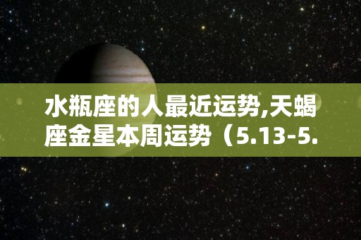 水瓶座的人最近运势,天蝎座金星本周运势（5.13-5.13）