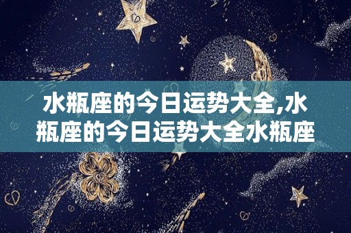 水瓶座的今日运势大全,水瓶座的今日运势大全水瓶座的整体运势大全