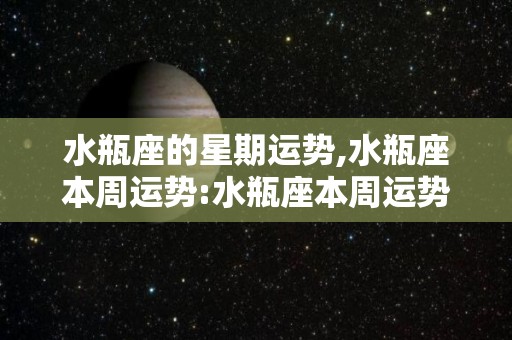 水瓶座的星期运势,水瓶座本周运势:水瓶座本周运势整体运势水瓶座本周运势