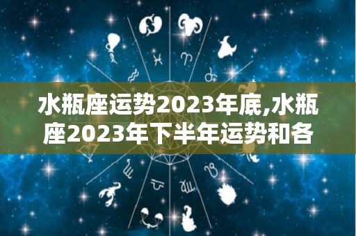 水瓶座运势2023年底,水瓶座2023年下半年运势和各星座的爱情运势分析