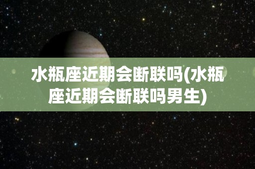 水瓶座近期会断联吗(水瓶座近期会断联吗男生)