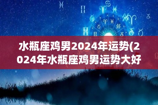 水瓶座鸡男2024年运势(2024年水瓶座鸡男运势大好！)