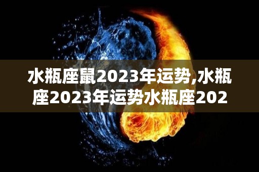 水瓶座鼠2023年运势,水瓶座2023年运势水瓶座2023年爱情运势