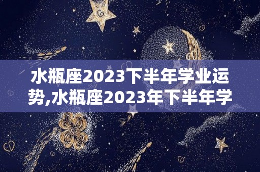 水瓶座2023下半年学业运势,水瓶座2023年下半年学业运势