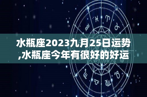 水瓶座2023九月25日运势,水瓶座今年有很好的好运，你不妨尽早做好准备吧