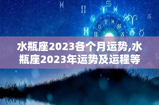 水瓶座2023各个月运势,水瓶座2023年运势及运程等问题水瓶座2023年运势