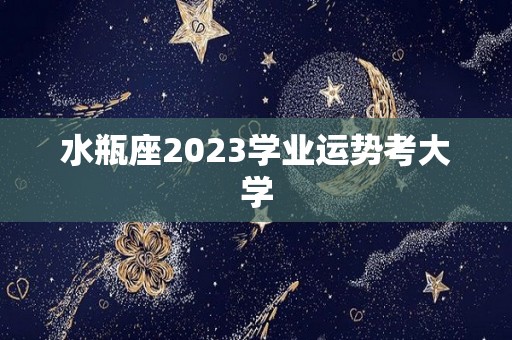 水瓶座2023学业运势考大学