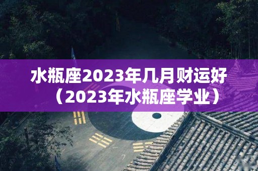 水瓶座2023年几月财运好（2023年水瓶座学业）