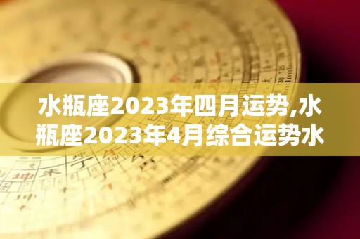 水瓶座2023年四月运势,水瓶座2023年4月综合运势水瓶座2023年4月运势