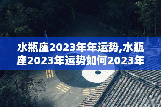 水瓶座2023年年运势,水瓶座2023年运势如何2023年运势如何