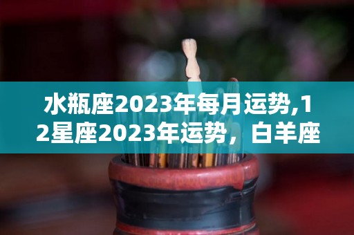 水瓶座2023年每月运势,12星座2023年运势，白羊座平顺，金牛座低调，狮子座自信