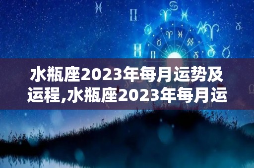 水瓶座2023年每月运势及运程,水瓶座2023年每月运势及事业运程