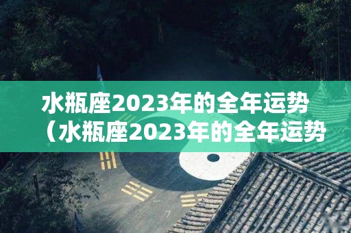 水瓶座2023年的全年运势（水瓶座2023年的全年运势如何）