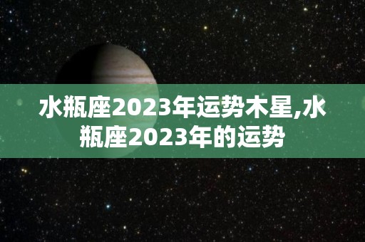 水瓶座2023年运势木星,水瓶座2023年的运势