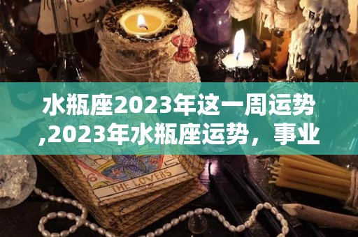 水瓶座2023年这一周运势,2023年水瓶座运势，事业波折，能力出众的水瓶座