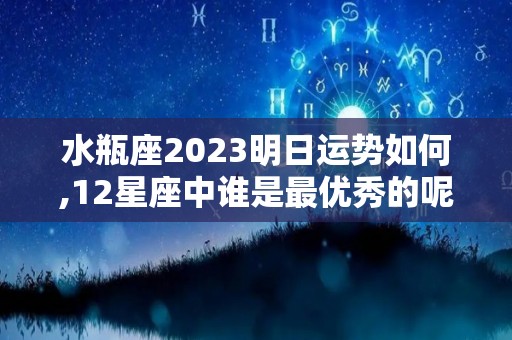 水瓶座2023明日运势如何,12星座中谁是最优秀的呢谁最不喜欢你谁最不喜欢你