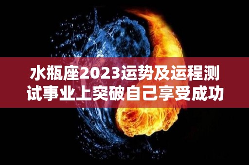 水瓶座2023运势及运程测试事业上突破自己享受成功（水瓶座2023年每月运势）