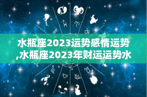 水瓶座2023运势感情运势,水瓶座2023年财运运势水瓶座2023年白羊座爱情运势