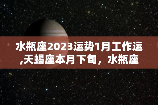 水瓶座2023运势1月工作运,天蝎座本月下旬，水瓶座的整体运势会呈现上升的趋势