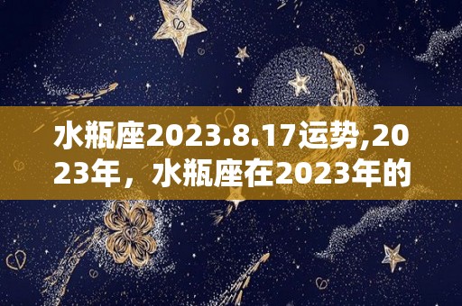 水瓶座2023.8.17运势,2023年，水瓶座在2023年的生活状态中有着较大的压力