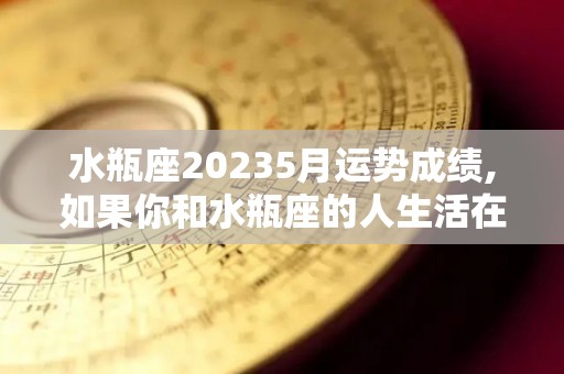 水瓶座20235月运势成绩,如果你和水瓶座的人生活在一起，那么你会觉得是这样的生活