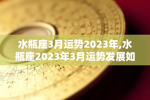 水瓶座3月运势2023年,水瓶座2023年3月运势发展如何