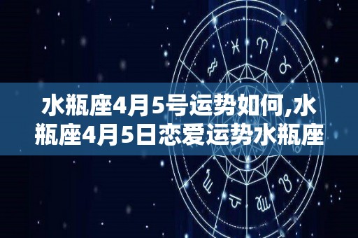 水瓶座4月5号运势如何,水瓶座4月5日恋爱运势水瓶座4月5日恋爱运势