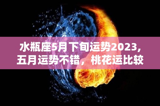 水瓶座5月下旬运势2023,五月运势不错，桃花运比较好的星座，天秤座与你有心机的节日