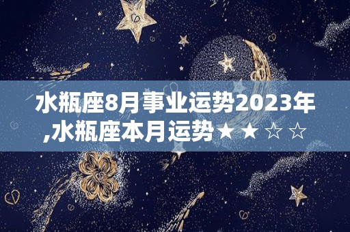 水瓶座8月事业运势2023年,水瓶座本月运势★★☆☆☆白羊座本月需要注意情绪控制，不要过于情绪化