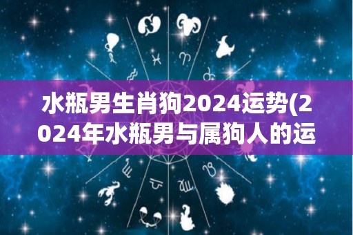 水瓶男生肖狗2024运势(2024年水瓶男与属狗人的运势预测)