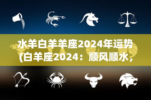 水羊白羊羊座2024年运势(白羊座2024：顺风顺水，财运亨通。)